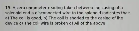 19. A zero ohmmeter reading taken between Ine casing of a solenoid end a disconnected wire to the solenoid indicates that: a) The coil is good, b) The coil is shorled to the casing of lhe device c) The coil wire is broken d) All of the above