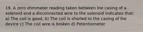 19. A zero ohmmeter reading taken between Ine casing of a solenoid end a disconnected wire to the solenoid indicates thot: a) The coil is good, b) The coil is shorled to the casing of lhe device c) The coil wire is broken d) Potentiometer