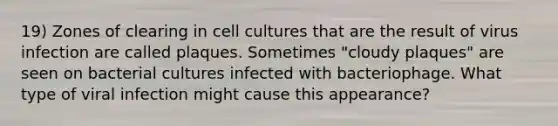 19) Zones of clearing in cell cultures that are the result of virus infection are called plaques. Sometimes "cloudy plaques" are seen on bacterial cultures infected with bacteriophage. What type of viral infection might cause this appearance?