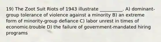 19) The Zoot Suit Riots of 1943 illustrate __________. A) dominant-group tolerance of violence against a minority B) an extreme form of minority-group defiance C) labor unrest in times of economic trouble D) the failure of government-mandated hiring programs