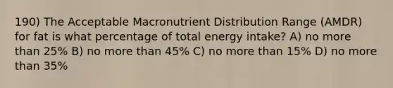 190) The Acceptable Macronutrient Distribution Range (AMDR) for fat is what percentage of total energy intake? A) no more than 25% B) no more than 45% C) no more than 15% D) no more than 35%