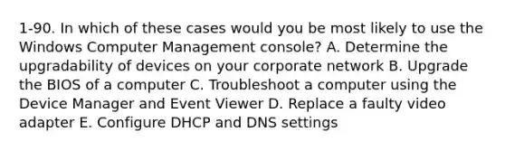 1-90. In which of these cases would you be most likely to use the Windows Computer Management console? A. Determine the upgradability of devices on your corporate network B. Upgrade the BIOS of a computer C. Troubleshoot a computer using the Device Manager and Event Viewer D. Replace a faulty video adapter E. Configure DHCP and DNS settings