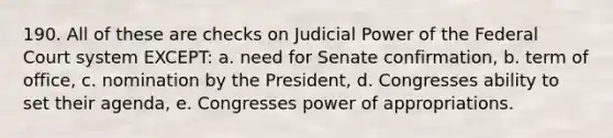 190. All of these are checks on Judicial Power of <a href='https://www.questionai.com/knowledge/kpreRDKlD3-the-federal-court-system' class='anchor-knowledge'>the federal court system</a> EXCEPT: a. need for Senate confirmation, b. term of office, c. nomination by the President, d. Congresses ability to set their agenda, e. Congresses power of appropriations.