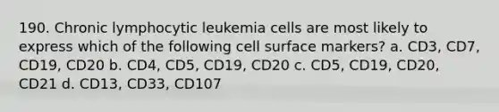 190. Chronic lymphocytic leukemia cells are most likely to express which of the following cell surface markers? a. CD3, CD7, CD19, CD20 b. CD4, CD5, CD19, CD20 c. CD5, CD19, CD20, CD21 d. CD13, CD33, CD107