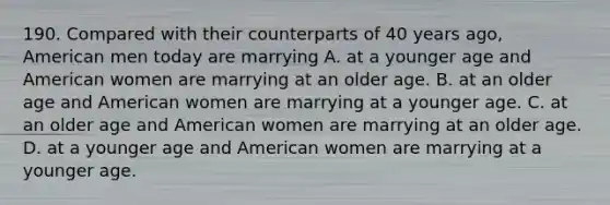 190. Compared with their counterparts of 40 years ago, American men today are marrying A. at a younger age and American women are marrying at an older age. B. at an older age and American women are marrying at a younger age. C. at an older age and American women are marrying at an older age. D. at a younger age and American women are marrying at a younger age.