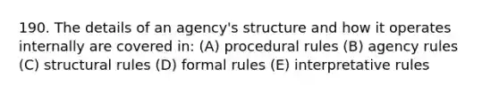 190. The details of an agency's structure and how it operates internally are covered in: (A) procedural rules (B) agency rules (C) structural rules (D) formal rules (E) interpretative rules