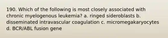 190. Which of the following is most closely associated with chronic myelogenous leukemia? a. ringed sideroblasts b. disseminated intravascular coagulation c. micromegakaryocytes d. BCR/ABL fusion gene