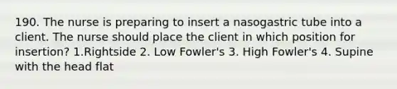 190. The nurse is preparing to insert a nasogastric tube into a client. The nurse should place the client in which position for insertion? 1.Rightside 2. Low Fowler's 3. High Fowler's 4. Supine with the head flat