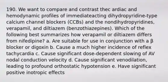 190. We want to compare and contrast thec ardiac and hemodynamic profiles of immediateacting dihydropyridine-type calcium channel blockers (CCBs) and the nondihydropyridines, verapamil, and diltiazem (benzothiazepines). Which of the following best summarizes how verapamil or diltiazem differs from nifedipine? a. Are suitable for use in conjunction with a β blocker or digoxin b. Cause a much higher incidence of reflex tachycardia c. Cause significant dose-dependent slowing of AV nodal conduction velocity d. Cause significant venodilation, leading to profound orthostatic hypotension e. Have significant positive inotropic effects