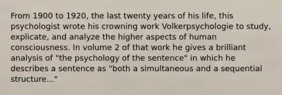 From 1900 to 1920, the last twenty years of his life, this psychologist wrote his crowning work Volkerpsychologie to study, explicate, and analyze the higher aspects of human consciousness. In volume 2 of that work he gives a brilliant analysis of "the psychology of the sentence" in which he describes a sentence as "both a simultaneous and a sequential structure..."