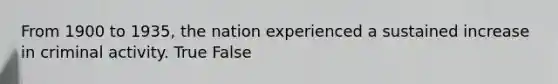 From 1900 to 1935, the nation experienced a sustained increase in criminal activity. True False