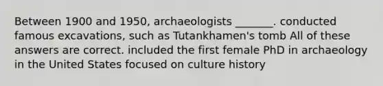 Between 1900 and 1950, archaeologists _______. conducted famous excavations, such as Tutankhamen's tomb All of these answers are correct. included the first female PhD in archaeology in the United States focused on culture history