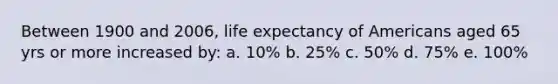 Between 1900 and 2006, life expectancy of Americans aged 65 yrs or more increased by: a. 10% b. 25% c. 50% d. 75% e. 100%