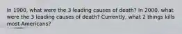 In 1900, what were the 3 leading causes of death? In 2000, what were the 3 leading causes of death? Currently, what 2 things kills most Americans?