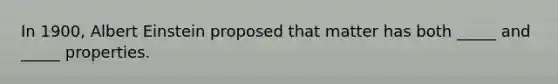 In 1900, Albert Einstein proposed that matter has both _____ and _____ properties.