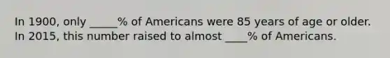 In 1900, only _____% of Americans were 85 years of age or older. In 2015, this number raised to almost ____% of Americans.