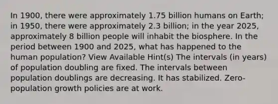 In 1900, there were approximately 1.75 billion humans on Earth; in 1950, there were approximately 2.3 billion; in the year 2025, approximately 8 billion people will inhabit the biosphere. In the period between 1900 and 2025, what has happened to the human population? View Available Hint(s) The intervals (in years) of population doubling are fixed. The intervals between population doublings are decreasing. It has stabilized. Zero-population growth policies are at work.