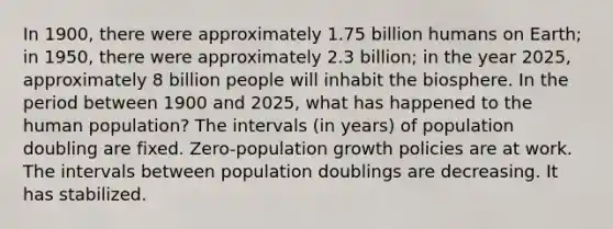 In 1900, there were approximately 1.75 billion humans on Earth; in 1950, there were approximately 2.3 billion; in the year 2025, approximately 8 billion people will inhabit the biosphere. In the period between 1900 and 2025, what has happened to the human population? The intervals (in years) of population doubling are fixed. Zero-population growth policies are at work. The intervals between population doublings are decreasing. It has stabilized.