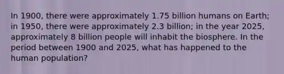 In 1900, there were approximately 1.75 billion humans on Earth; in 1950, there were approximately 2.3 billion; in the year 2025, approximately 8 billion people will inhabit the biosphere. In the period between 1900 and 2025, what has happened to the human population?