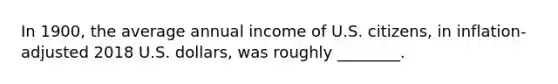 In 1900, the average annual income of U.S. citizens, in inflation-adjusted 2018 U.S. dollars, was roughly ________.