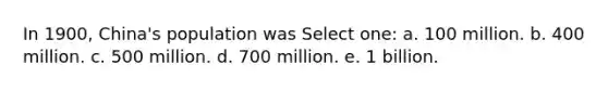 In 1900, China's population was Select one: a. 100 million. b. 400 million. c. 500 million. d. 700 million. e. 1 billion.