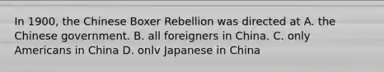 In 1900, the Chinese Boxer Rebellion was directed at A. the Chinese government. B. all foreigners in China. C. only Americans in China D. onlv Japanese in China