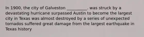 In 1900, the city of Galveston __________. was struck by a devastating hurricane surpassed Austin to become the largest city in Texas was almost destroyed by a series of unexpected tornados suffered great damage from the largest earthquake in Texas history