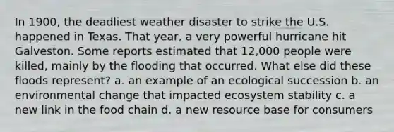 In 1900, the deadliest weather disaster to strike the U.S. happened in Texas. That year, a very powerful hurricane hit Galveston. Some reports estimated that 12,000 people were killed, mainly by the flooding that occurred. What else did these floods represent? a. an example of an ecological succession b. an environmental change that impacted ecosystem stability c. a new link in the food chain d. a new resource base for consumers