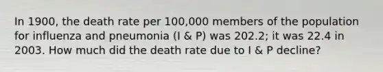 In 1900, the death rate per 100,000 members of the population for influenza and pneumonia (I & P) was 202.2; it was 22.4 in 2003. How much did the death rate due to I & P decline?