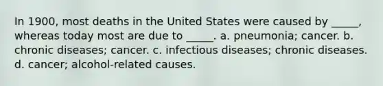 In 1900, most deaths in the United States were caused by _____, whereas today most are due to _____. a. pneumonia; cancer. b. chronic diseases; cancer. c. infectious diseases; chronic diseases. d. cancer; alcohol-related causes.