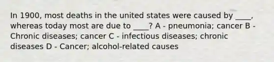 In 1900, most deaths in the united states were caused by ____, whereas today most are due to ____? A - pneumonia; cancer B - Chronic diseases; cancer C - infectious diseases; chronic diseases D - Cancer; alcohol-related causes