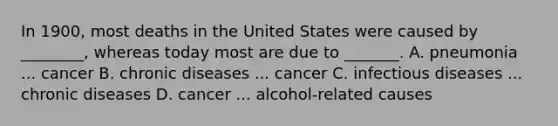 In 1900, most deaths in the United States were caused by ________, whereas today most are due to _______. A. pneumonia ... cancer B. chronic diseases ... cancer C. infectious diseases ... chronic diseases D. cancer ... alcohol-related causes