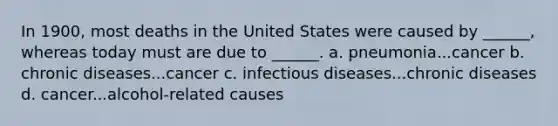 In 1900, most deaths in the United States were caused by ______, whereas today must are due to ______. a. pneumonia...cancer b. chronic diseases...cancer c. infectious diseases...chronic diseases d. cancer...alcohol-related causes