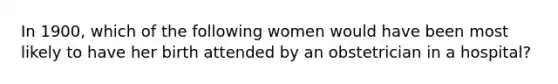 In 1900, which of the following women would have been most likely to have her birth attended by an obstetrician in a hospital?