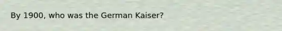 By 1900, who was the German Kaiser?