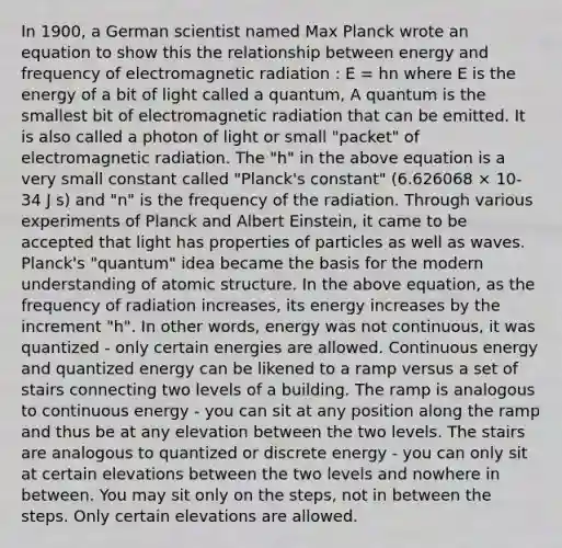 In 1900, a German scientist named Max Planck wrote an equation to show this the relationship between energy and frequency of electromagnetic radiation : E = hn where E is the energy of a bit of light called a quantum, A quantum is the smallest bit of electromagnetic radiation that can be emitted. It is also called a photon of light or small "packet" of electromagnetic radiation. The "h" in the above equation is a very small constant called "Planck's constant" (6.626068 × 10-34 J s) and "n" is the frequency of the radiation. Through various experiments of Planck and Albert Einstein, it came to be accepted that light has properties of particles as well as waves. Planck's "quantum" idea became the basis for the modern understanding of atomic structure. In the above equation, as the frequency of radiation increases, its energy increases by the increment "h". In other words, energy was not continuous, it was quantized - only certain energies are allowed. Continuous energy and quantized energy can be likened to a ramp versus a set of stairs connecting two levels of a building. The ramp is analogous to continuous energy - you can sit at any position along the ramp and thus be at any elevation between the two levels. The stairs are analogous to quantized or discrete energy - you can only sit at certain elevations between the two levels and nowhere in between. You may sit only on the steps, not in between the steps. Only certain elevations are allowed.