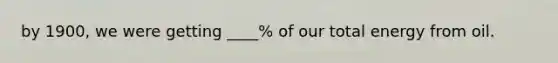 by 1900, we were getting ____% of our total energy from oil.