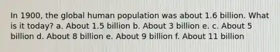 In 1900, the global human population was about 1.6 billion. What is it today? a. About 1.5 billion b. About 3 billion e. c. About 5 billion d. About 8 billion e. About 9 billion f. About 11 billion