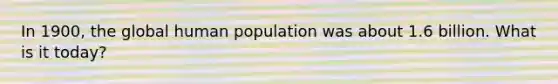 In 1900, the global human population was about 1.6 billion. What is it today?