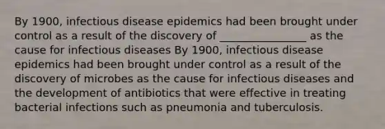 By 1900, infectious disease epidemics had been brought under control as a result of the discovery of ________________ as the cause for infectious diseases By 1900, infectious disease epidemics had been brought under control as a result of the discovery of microbes as the cause for infectious diseases and the development of antibiotics that were effective in treating bacterial infections such as pneumonia and tuberculosis.