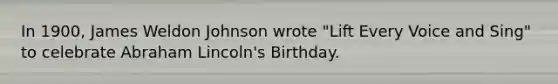 In 1900, James Weldon Johnson wrote "Lift Every Voice and Sing" to celebrate Abraham Lincoln's Birthday.