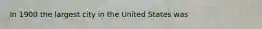 In 1900 the largest city in the United States was