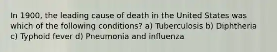 In 1900, the leading cause of death in the United States was which of the following conditions? a) Tuberculosis b) Diphtheria c) Typhoid fever d) Pneumonia and influenza