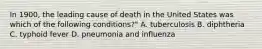 In 1900, the leading cause of death in the United States was which of the following conditions?" A. tuberculosis B. diphtheria C. typhoid fever D. pneumonia and influenza