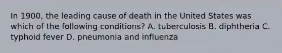 In 1900, the leading cause of death in the United States was which of the following conditions? A. tuberculosis B. diphtheria C. typhoid fever D. pneumonia and influenza