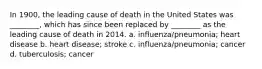 In 1900, the leading cause of death in the United States was ________, which has since been replaced by ________ as the leading cause of death in 2014. a. influenza/pneumonia; heart disease b. heart disease; stroke c. influenza/pneumonia; cancer d. tuberculosis; cancer