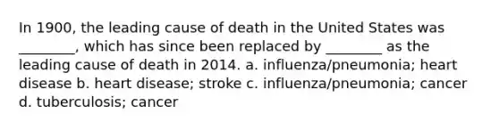 In 1900, the leading cause of death in the United States was ________, which has since been replaced by ________ as the leading cause of death in 2014. a. influenza/pneumonia; heart disease b. heart disease; stroke c. influenza/pneumonia; cancer d. tuberculosis; cancer