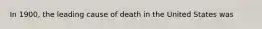 In 1900, the leading cause of death in the United States was