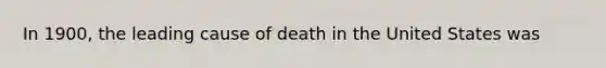 In 1900, the leading cause of death in the United States was