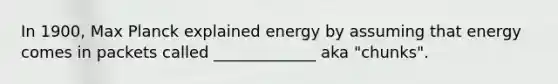 In 1900, Max Planck explained energy by assuming that energy comes in packets called _____________ aka "chunks".